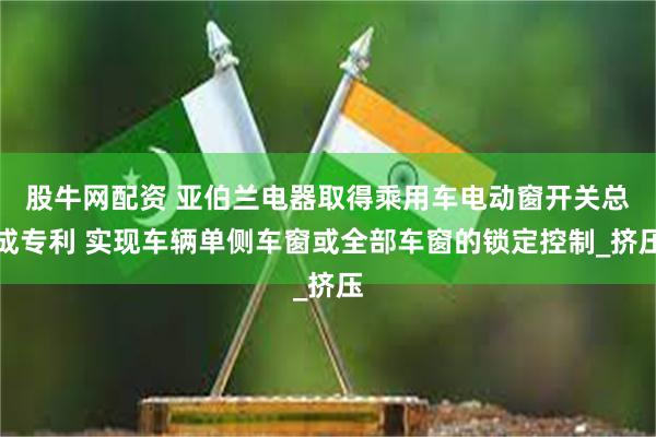 股牛网配资 亚伯兰电器取得乘用车电动窗开关总成专利 实现车辆单侧车窗或全部车窗的锁定控制_挤压