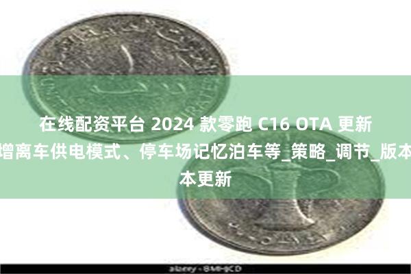 在线配资平台 2024 款零跑 C16 OTA 更新:新增离车供电模式、停车场记忆泊车等_策略_调节_版本更新