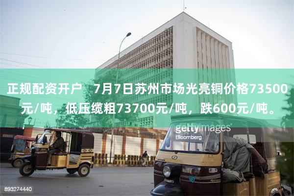 正规配资开户   7月7日苏州市场光亮铜价格73500元/吨，低压缆粗73700元/吨，跌600元/吨。