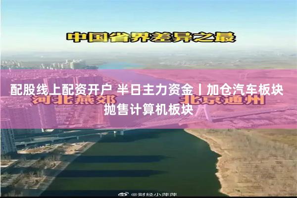 配股线上配资开户 半日主力资金丨加仓汽车板块 抛售计算机板块