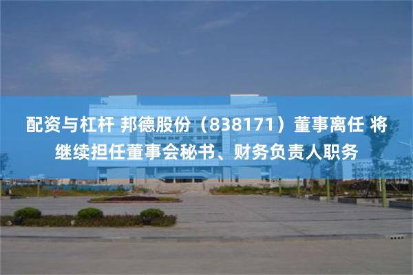 配资与杠杆 邦德股份(838171)董事离任 将继续担任董事会秘书、财务负责人职务