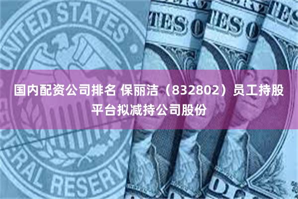 国内配资公司排名 保丽洁(832802)员工持股平台拟减持公司股份