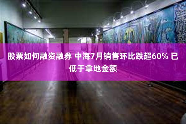 股票如何融资融券 中海7月销售环比跌超60% 已低于拿地金额