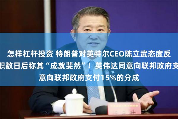 怎样杠杆投资 特朗普对英特尔CEO陈立武态度反转：要求其辞职数日后称其“成就斐然”！英伟达同意向联邦政府支付15%的分成