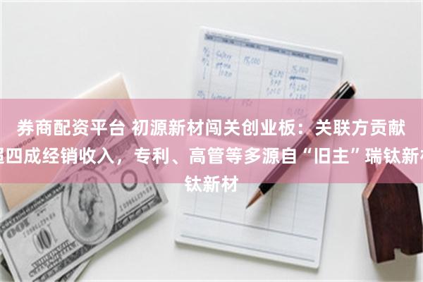 券商配资平台 初源新材闯关创业板:关联方贡献超四成经销收入,专利、高管等多源自“旧主”瑞钛新材