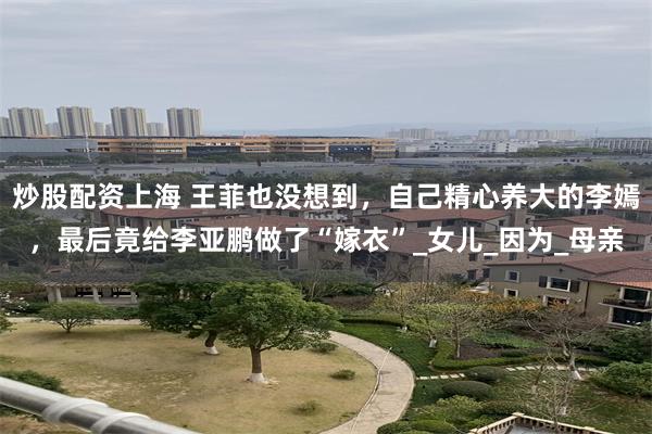 炒股配资上海 王菲也没想到，自己精心养大的李嫣，最后竟给李亚鹏做了“嫁衣”_女儿_因为_母亲