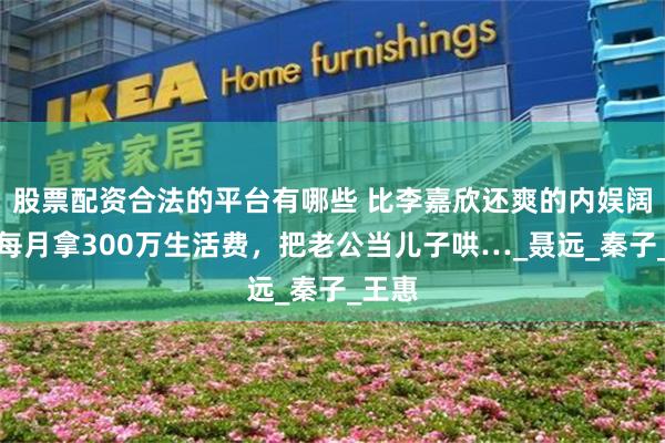 股票配资合法的平台有哪些 比李嘉欣还爽的内娱阔太：每月拿300万生活费，把老公当儿子哄…_聂远_秦子_王惠