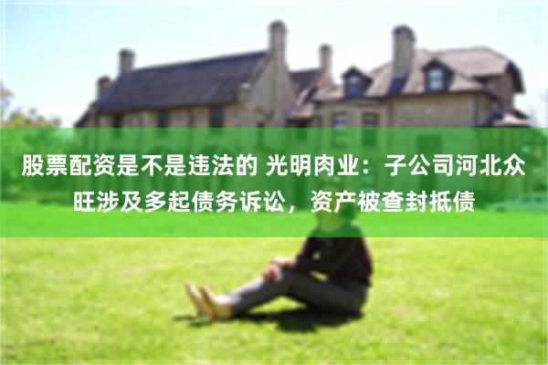 股票配资是不是违法的 光明肉业:子公司河北众旺涉及多起债务诉讼,资产被查封抵债