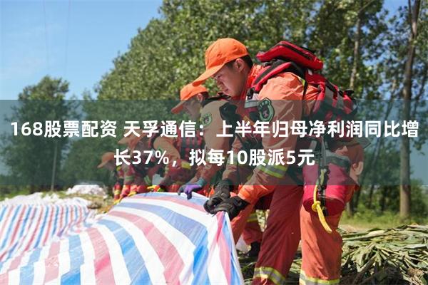 168股票配资 天孚通信：上半年归母净利润同比增长37%，拟每10股派5元