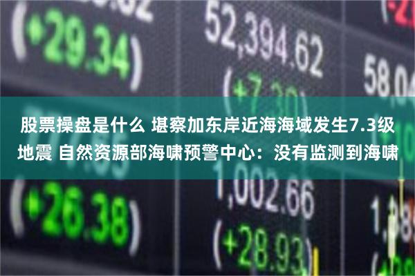 股票操盘是什么 堪察加东岸近海海域发生7.3级地震 自然资源部海啸预警中心：没有监测到海啸