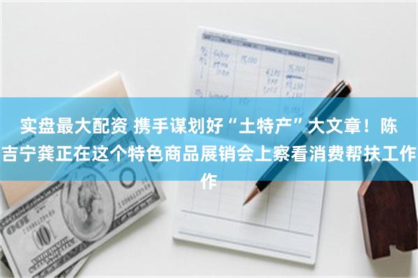 实盘最大配资 携手谋划好“土特产”大文章！陈吉宁龚正在这个特色商品展销会上察看消费帮扶工作
