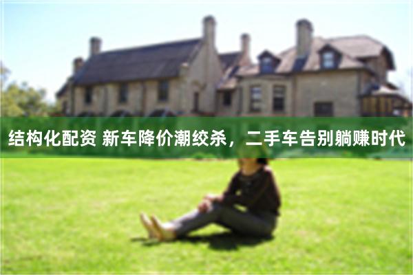 结构化配资 新车降价潮绞杀,二手车告别躺赚时代