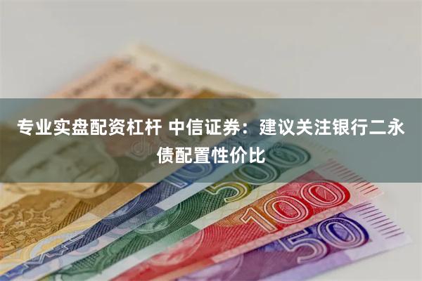 专业实盘配资杠杆 中信证券：建议关注银行二永债配置性价比