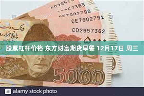 股票杠杆价格 东方财富期货早餐 12月17日 周三